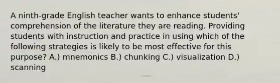 A ninth-grade English teacher wants to enhance students' comprehension of the literature they are reading. Providing students with instruction and practice in using which of the following strategies is likely to be most effective for this purpose? A.) mnemonics B.) chunking C.) visualization D.) scanning