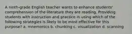 A ninth-grade English teacher wants to enhance students' comprehension of the literature they are reading. Providing students with instruction and practice in using which of the following strategies is likely to be most effective for this purpose? a. mnemonics b. chunking c. visualization d. scanning