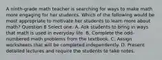 A ninth-grade math teacher is searching for ways to make math more engaging for her students. Which of the following would be most appropriate to motivate her students to learn more about math? Question 8 Select one: A. Ask students to bring in ways that math is used in everyday life. B. Complete the odd-numbered math problems from the textbook. C. Assign worksheets that will be completed independently. D. Present detailed lectures and require the students to take notes.