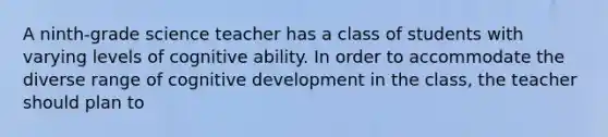 A ninth-grade science teacher has a class of students with varying levels of cognitive ability. In order to accommodate the diverse range of cognitive development in the class, the teacher should plan to