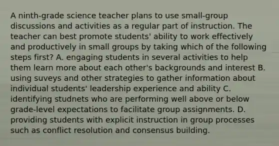 A ninth-grade science teacher plans to use small-group discussions and activities as a regular part of instruction. The teacher can best promote students' ability to work effectively and productively in small groups by taking which of the following steps first? A. engaging students in several activities to help them learn more about each other's backgrounds and interest B. using suveys and other strategies to gather information about individual students' leadership experience and ability C. identifying studnets who are performing well above or below grade-level expectations to facilitate group assignments. D. providing students with explicit instruction in group processes such as conflict resolution and consensus building.