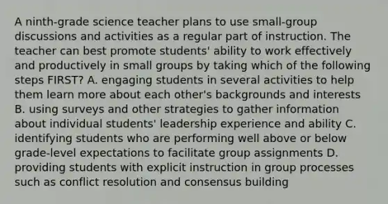 A ninth-grade science teacher plans to use small-group discussions and activities as a regular part of instruction. The teacher can best promote students' ability to work effectively and productively in small groups by taking which of the following steps FIRST? A. engaging students in several activities to help them learn more about each other's backgrounds and interests B. using surveys and other strategies to gather information about individual students' leadership experience and ability C. identifying students who are performing well above or below grade-level expectations to facilitate group assignments D. providing students with explicit instruction in group processes such as conflict resolution and consensus building