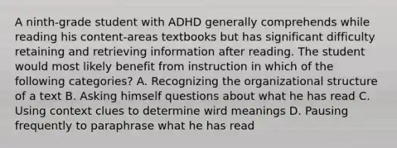 A ninth-grade student with ADHD generally comprehends while reading his content-areas textbooks but has significant difficulty retaining and retrieving information after reading. The student would most likely benefit from instruction in which of the following categories? A. Recognizing the organizational structure of a text B. Asking himself questions about what he has read C. Using context clues to determine wird meanings D. Pausing frequently to paraphrase what he has read