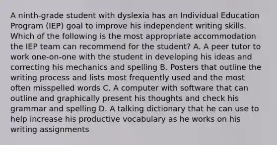 A ninth-grade student with dyslexia has an Individual Education Program (IEP) goal to improve his independent writing skills. Which of the following is the most appropriate accommodation the IEP team can recommend for the student? A. A peer tutor to work one-on-one with the student in developing his ideas and correcting his mechanics and spelling B. Posters that outline the writing process and lists most frequently used and the most often misspelled words C. A computer with software that can outline and graphically present his thoughts and check his grammar and spelling D. A talking dictionary that he can use to help increase his productive vocabulary as he works on his writing assignments