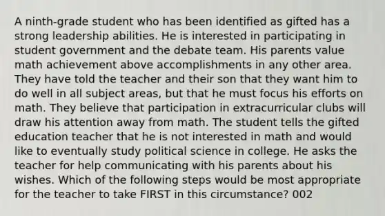 A ninth-grade student who has been identified as gifted has a strong leadership abilities. He is interested in participating in student government and the debate team. His parents value math achievement above accomplishments in any other area. They have told the teacher and their son that they want him to do well in all subject areas, but that he must focus his efforts on math. They believe that participation in extracurricular clubs will draw his attention away from math. The student tells the gifted education teacher that he is not interested in math and would like to eventually study political science in college. He asks the teacher for help communicating with his parents about his wishes. Which of the following steps would be most appropriate for the teacher to take FIRST in this circumstance? 002