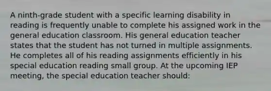 A ninth-grade student with a specific learning disability in reading is frequently unable to complete his assigned work in the general education classroom. His general education teacher states that the student has not turned in multiple assignments. He completes all of his reading assignments efficiently in his special education reading small group. At the upcoming IEP meeting, the special education teacher should: