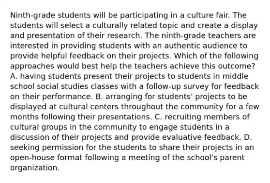 Ninth-grade students will be participating in a culture fair. The students will select a culturally related topic and create a display and presentation of their research. The ninth-grade teachers are interested in providing students with an authentic audience to provide helpful feedback on their projects. Which of the following approaches would best help the teachers achieve this outcome? A. having students present their projects to students in middle school social studies classes with a follow-up survey for feedback on their performance. B. arranging for students' projects to be displayed at cultural centers throughout the community for a few months following their presentations. C. recruiting members of cultural groups in the community to engage students in a discussion of their projects and provide evaluative feedback. D. seeking permission for the students to share their projects in an open-house format following a meeting of the school's parent organization.