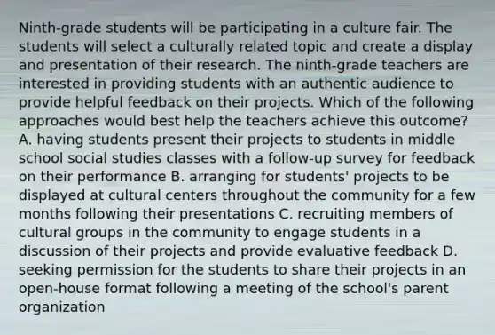 Ninth-grade students will be participating in a culture fair. The students will select a culturally related topic and create a display and presentation of their research. The ninth-grade teachers are interested in providing students with an authentic audience to provide helpful feedback on their projects. Which of the following approaches would best help the teachers achieve this outcome? A. having students present their projects to students in middle school social studies classes with a follow-up survey for feedback on their performance B. arranging for students' projects to be displayed at cultural centers throughout the community for a few months following their presentations C. recruiting members of cultural groups in the community to engage students in a discussion of their projects and provide evaluative feedback D. seeking permission for the students to share their projects in an open-house format following a meeting of the school's parent organization