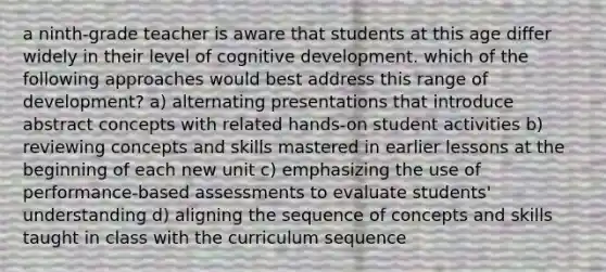 a ninth-grade teacher is aware that students at this age differ widely in their level of cognitive development. which of the following approaches would best address this range of development? a) alternating presentations that introduce abstract concepts with related hands-on student activities b) reviewing concepts and skills mastered in earlier lessons at the beginning of each new unit c) emphasizing the use of performance-based assessments to evaluate students' understanding d) aligning the sequence of concepts and skills taught in class with the curriculum sequence