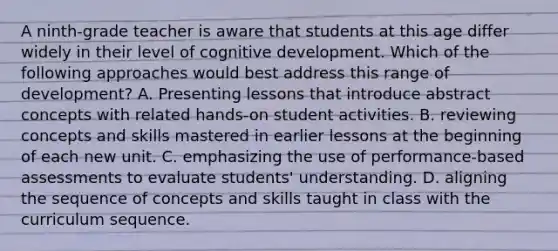 A ninth-grade teacher is aware that students at this age differ widely in their level of cognitive development. Which of the following approaches would best address this range of development? A. Presenting lessons that introduce abstract concepts with related hands-on student activities. B. reviewing concepts and skills mastered in earlier lessons at the beginning of each new unit. C. emphasizing the use of performance-based assessments to evaluate students' understanding. D. aligning the sequence of concepts and skills taught in class with the curriculum sequence.