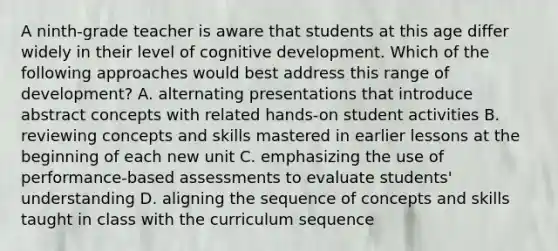 A ninth-grade teacher is aware that students at this age differ widely in their level of cognitive development. Which of the following approaches would best address this range of development? A. alternating presentations that introduce abstract concepts with related hands-on student activities B. reviewing concepts and skills mastered in earlier lessons at the beginning of each new unit C. emphasizing the use of performance-based assessments to evaluate students' understanding D. aligning the sequence of concepts and skills taught in class with the curriculum sequence