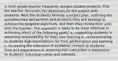 A ninth-grade teacher frequently assigns student projects. First the teacher discusses the objectives for the project with students. Next the students develop a project plan, outlining the activities they will perform and products they will develop to achieve the targeted objectives, and then they review their plan with the teacher. This approach is likely to be most effective in achieving which of the following goals? a. supporting students in assuming responsibility for their own learning b. communicating to students high expectations for their performance and learning c. increasing the relevance of academic content to students' lives and experiences d. ensuring that instruction is responsive to students' individual needs and interests