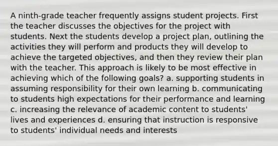 A ninth-grade teacher frequently assigns student projects. First the teacher discusses the objectives for the project with students. Next the students develop a project plan, outlining the activities they will perform and products they will develop to achieve the targeted objectives, and then they review their plan with the teacher. This approach is likely to be most effective in achieving which of the following goals? a. supporting students in assuming responsibility for their own learning b. communicating to students high expectations for their performance and learning c. increasing the relevance of academic content to students' lives and experiences d. ensuring that instruction is responsive to students' individual needs and interests