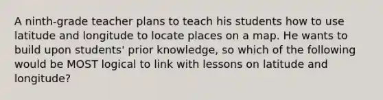 A ninth-grade teacher plans to teach his students how to use latitude and longitude to locate places on a map. He wants to build upon students' prior knowledge, so which of the following would be MOST logical to link with lessons on latitude and longitude?