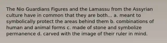 The Nio Guardians Figures and the Lamassu from the Assyrian culture have in common that they are both... a. meant to symbolically protect the areas behind them b. combinations of human and animal forms c. made of stone and symbolize permanence d. carved with the image of their ruler in mind.