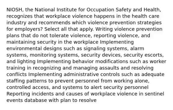 NIOSH, the National Institute for Occupation Safety and Health, recognizes that workplace violence happens in the health care industry and recommends which violence prevention strategies for employers? Select all that apply. Writing violence prevention plans that do not tolerate violence, reporting violence, and maintaining security in the workplace Implementing environmental designs such as signaling systems, alarm systems, monitoring systems, security devices, security escorts, and lighting Implementing behavior modifications such as worker training in recognizing and managing assaults and resolving conflicts Implementing administrative controls such as adequate staffing patterns to prevent personnel from working alone, controlled access, and systems to alert security personnel Reporting incidents and causes of workplace violence in sentinel events database with plan to resolve