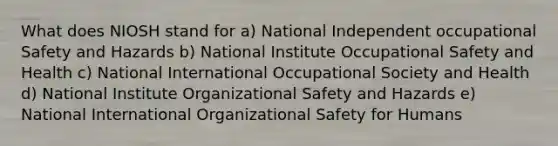 What does NIOSH stand for a) National Independent occupational Safety and Hazards b) National Institute Occupational Safety and Health c) National International Occupational Society and Health d) National Institute Organizational Safety and Hazards e) National International Organizational Safety for Humans