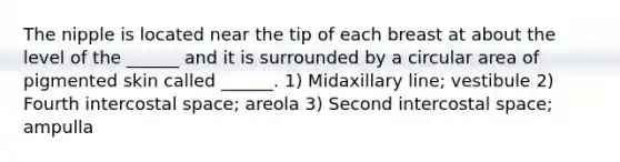 The nipple is located near the tip of each breast at about the level of the ______ and it is surrounded by a circular area of pigmented skin called ______. 1) Midaxillary line; vestibule 2) Fourth intercostal space; areola 3) Second intercostal space; ampulla