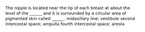 The nipple is located near the tip of each breast at about the level of the ______ and it is surrounded by a circular area of pigmented skin called ______. midaxillary line; vestibule second intercostal space; ampulla fourth intercostal space; areola