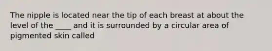 The nipple is located near the tip of each breast at about the level of the ____ and it is surrounded by a circular area of pigmented skin called