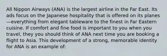 All Nippon Airways (ANA) is the largest airline in the Far East. Its ads focus on the Japanese hospitality that is offered on its planes—everything from elegant tableware to the finest in Far Eastern cuisine. If comfort and fine food is important to you when you travel, they you should think of ANA next time you are booking a flight to Asia. This development of a strong, memorable identity for ANA is an example of: