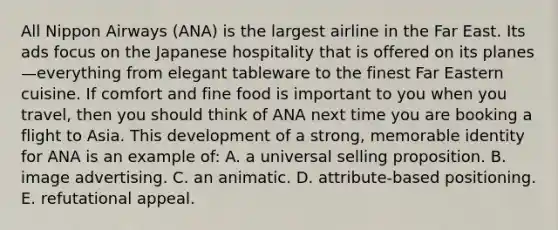 All Nippon Airways (ANA) is the largest airline in the Far East. Its ads focus on the Japanese hospitality that is offered on its planes—everything from elegant tableware to the finest Far Eastern cuisine. If comfort and fine food is important to you when you travel, then you should think of ANA next time you are booking a flight to Asia. This development of a strong, memorable identity for ANA is an example of: A. a universal selling proposition. B. image advertising. C. an animatic. D. attribute-based positioning. E. refutational appeal.