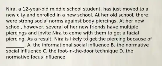 Nira, a 12-year-old middle school student, has just moved to a new city and enrolled in a new school. At her old school, there were strong social norms against body piercings. At her new school, however, several of her new friends have multiple piercings and invite Nira to come with them to get a facial piercing. As a result, Nira is likely to get the piercing because of ________. A. the informational social influence B. the normative social influence C. the foot-in-the-door technique D. the normative focus influence