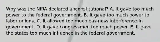 Why was the NIRA declared unconstitutional? A. It gave too much power to the federal government. B. It gave too much power to labor unions. C. It allowed too much business interference in government. D. It gave congressmen too much power. E. It gave the states too much influence in the federal government.