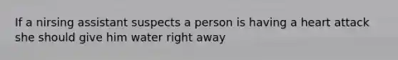 If a nirsing assistant suspects a person is having a heart attack she should give him water right away