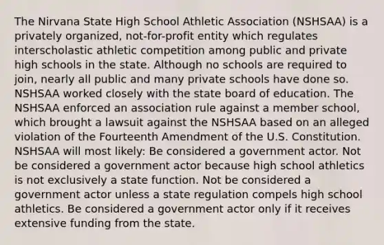 The Nirvana State High School Athletic Association (NSHSAA) is a privately organized, not-for-profit entity which regulates interscholastic athletic competition among public and private high schools in the state. Although no schools are required to join, nearly all public and many private schools have done so. NSHSAA worked closely with the state board of education. The NSHSAA enforced an association rule against a member school, which brought a lawsuit against the NSHSAA based on an alleged violation of the Fourteenth Amendment of the U.S. Constitution. NSHSAA will most likely: Be considered a government actor. Not be considered a government actor because high school athletics is not exclusively a state function. Not be considered a government actor unless a state regulation compels high school athletics. Be considered a government actor only if it receives extensive funding from the state.