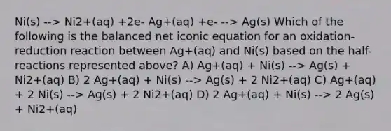 Ni(s) --> Ni2+(aq) +2e- Ag+(aq) +e- --> Ag(s) Which of the following is the balanced net iconic equation for an oxidation-reduction reaction between Ag+(aq) and Ni(s) based on the half-reactions represented above? A) Ag+(aq) + Ni(s) --> Ag(s) + Ni2+(aq) B) 2 Ag+(aq) + Ni(s) --> Ag(s) + 2 Ni2+(aq) C) Ag+(aq) + 2 Ni(s) --> Ag(s) + 2 Ni2+(aq) D) 2 Ag+(aq) + Ni(s) --> 2 Ag(s) + Ni2+(aq)