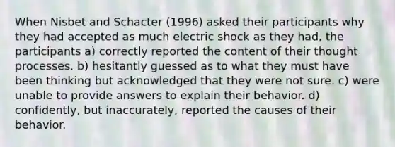 When Nisbet and Schacter (1996) asked their participants why they had accepted as much electric shock as they had, the participants a) correctly reported the content of their thought processes. b) hesitantly guessed as to what they must have been thinking but acknowledged that they were not sure. c) were unable to provide answers to explain their behavior. d) confidently, but inaccurately, reported the causes of their behavior.