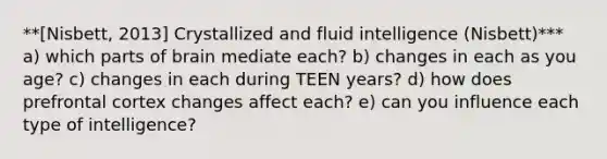 **[Nisbett, 2013] Crystallized and fluid intelligence (Nisbett)*** a) which parts of brain mediate each? b) changes in each as you age? c) changes in each during TEEN years? d) how does prefrontal cortex changes affect each? e) can you influence each type of intelligence?