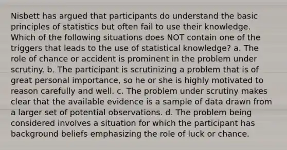 Nisbett has argued that participants do understand the basic principles of statistics but often fail to use their knowledge. Which of the following situations does NOT contain one of the triggers that leads to the use of statistical knowledge? a. The role of chance or accident is prominent in the problem under scrutiny. b. The participant is scrutinizing a problem that is of great personal importance, so he or she is highly motivated to reason carefully and well. c. The problem under scrutiny makes clear that the available evidence is a sample of data drawn from a larger set of potential observations. d. The problem being considered involves a situation for which the participant has background beliefs emphasizing the role of luck or chance.