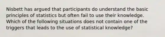 Nisbett has argued that participants do understand the basic principles of statistics but often fail to use their knowledge. Which of the following situations does not contain one of the triggers that leads to the use of statistical knowledge?