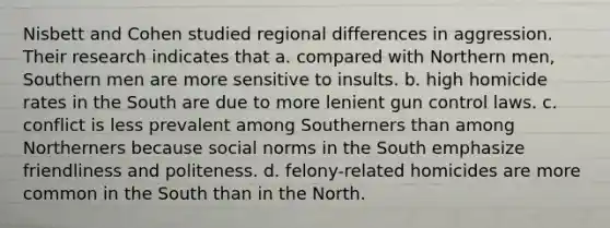 Nisbett and Cohen studied regional differences in aggression. Their research indicates that a. compared with Northern men, Southern men are more sensitive to insults. b. high homicide rates in the South are due to more lenient gun control laws. c. conflict is less prevalent among Southerners than among Northerners because social norms in the South emphasize friendliness and politeness. d. felony-related homicides are more common in the South than in the North.