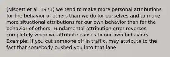 (Nisbett et al. 1973) we tend to make more personal attributions for the behavior of others than we do for ourselves and to make more situational attributions for our own behavior than for the behavior of others; Fundamental attribution error reverses completely when we attribute causes to our own behaviors Example: If you cut someone off in traffic, may attribute to the fact that somebody pushed you into that lane