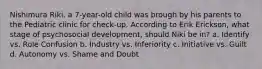 Nishimura Riki, a 7-year-old child was brough by his parents to the Pediatric clinic for check-up. According to Erik Erickson, what stage of psychosocial development, should Niki be in? a. Identify vs. Role Confusion b. Industry vs. Inferiority c. Initiative vs. Guilt d. Autonomy vs. Shame and Doubt