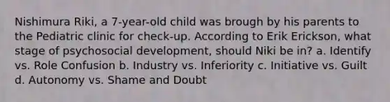 Nishimura Riki, a 7-year-old child was brough by his parents to the Pediatric clinic for check-up. According to Erik Erickson, what stage of psychosocial development, should Niki be in? a. Identify vs. Role Confusion b. Industry vs. Inferiority c. Initiative vs. Guilt d. Autonomy vs. Shame and Doubt