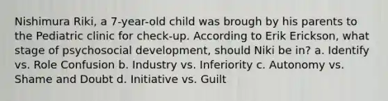 Nishimura Riki, a 7-year-old child was brough by his parents to the Pediatric clinic for check-up. According to Erik Erickson, what stage of psychosocial development, should Niki be in? a. Identify vs. Role Confusion b. Industry vs. Inferiority c. Autonomy vs. Shame and Doubt d. Initiative vs. Guilt