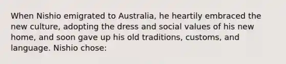 When Nishio emigrated to Australia, he heartily embraced the new culture, adopting the dress and social values of his new home, and soon gave up his old traditions, customs, and language. Nishio chose: