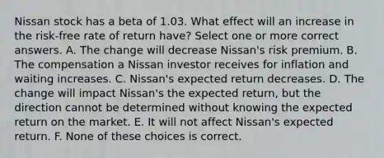 Nissan stock has a beta of 1.03. What effect will an increase in the risk-free rate of return have? Select one or more correct answers. A. The change will decrease Nissan's risk premium. B. The compensation a Nissan investor receives for inflation and waiting increases. C. Nissan's expected return decreases. D. The change will impact Nissan's the expected return, but the direction cannot be determined without knowing the expected return on the market. E. It will not affect Nissan's expected return. F. None of these choices is correct.