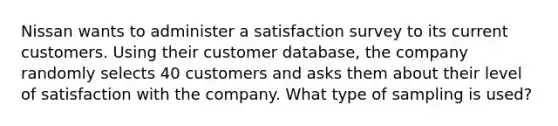 Nissan wants to administer a satisfaction survey to its current customers. Using their customer​ database, the company randomly selects 40 customers and asks them about their level of satisfaction with the company. What type of sampling is used?