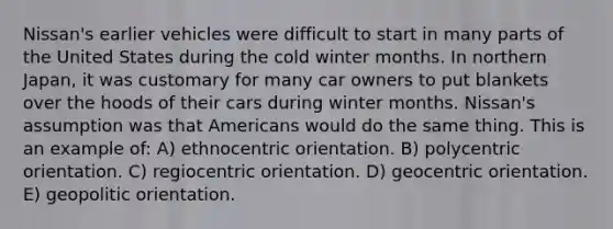 Nissan's earlier vehicles were difficult to start in many parts of the United States during the cold winter months. In northern Japan, it was customary for many car owners to put blankets over the hoods of their cars during winter months. Nissan's assumption was that Americans would do the same thing. This is an example of: A) ethnocentric orientation. B) polycentric orientation. C) regiocentric orientation. D) geocentric orientation. E) geopolitic orientation.