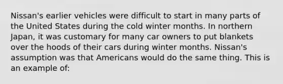 Nissan's earlier vehicles were difficult to start in many parts of the United States during the cold winter months. In northern Japan, it was customary for many car owners to put blankets over the hoods of their cars during winter months. Nissan's assumption was that Americans would do the same thing. This is an example of: