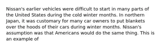 Nissan's earlier vehicles were difficult to start in many parts of the United States during the cold winter months. In northern Japan, it was customary for many car owners to put blankets over the hoods of their cars during winter months. Nissan's assumption was that Americans would do the same thing. This is an example of