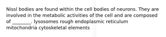 Nissl bodies are found within the cell bodies of neurons. They are involved in the metabolic activities of the cell and are composed of ________. lysosomes rough endoplasmic reticulum mitochondria cytoskeletal elements