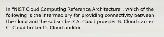 In "NIST Cloud Computing Reference Architecture", which of the following is the intermediary for providing connectivity between the cloud and the subscriber? A. Cloud provider B. Cloud carrier C. Cloud broker D. Cloud auditor