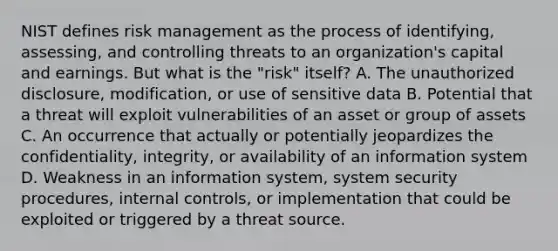 NIST defines risk management as the process of identifying, assessing, and controlling threats to an organization's capital and earnings. But what is the "risk" itself? A. The unauthorized disclosure, modification, or use of sensitive data B. Potential that a threat will exploit vulnerabilities of an asset or group of assets C. An occurrence that actually or potentially jeopardizes the confidentiality, integrity, or availability of an information system D. Weakness in an information system, system security procedures, internal controls, or implementation that could be exploited or triggered by a threat source.