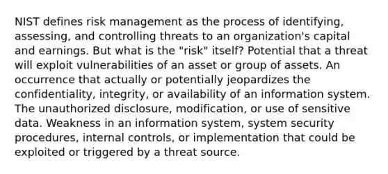 NIST defines risk management as the process of identifying, assessing, and controlling threats to an organization's capital and earnings. But what is the "risk" itself? Potential that a threat will exploit vulnerabilities of an asset or group of assets. An occurrence that actually or potentially jeopardizes the confidentiality, integrity, or availability of an information system. The unauthorized disclosure, modification, or use of sensitive data. Weakness in an information system, system security procedures, internal controls, or implementation that could be exploited or triggered by a threat source.